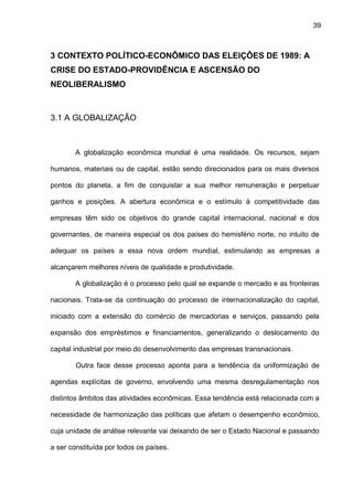 39
3 CONTEXTO POLÍTICO-ECONÔMICO DAS ELEIÇÕES DE 1989: A
CRISE DO ESTADO-PROVIDÊNCIA E ASCENSÃO DO
NEOLIBERALISMO
3.1 A GLOBALIZAÇÃO
A globalização econômica mundial é uma realidade. Os recursos, sejam
humanos, materiais ou de capital, estão sendo direcionados para os mais diversos
pontos do planeta, a fim de conquistar a sua melhor remuneração e perpetuar
ganhos e posições. A abertura econômica e o estímulo à competitividade das
empresas têm sido os objetivos do grande capital internacional, nacional e dos
governantes, de maneira especial os dos países do hemisfério norte, no intuito de
adequar os países a essa nova ordem mundial, estimulando as empresas a
alcançarem melhores níveis de qualidade e produtividade.
A globalização é o processo pelo qual se expande o mercado e as fronteiras
nacionais. Trata-se da continuação do processo de internacionalização do capital,
iniciado com a extensão do comércio de mercadorias e serviços, passando pela
expansão dos empréstimos e financiamentos, generalizando o deslocamento do
capital industrial por meio do desenvolvimento das empresas transnacionais.
Outra face desse processo aponta para a tendência da uniformização de
agendas explícitas de governo, envolvendo uma mesma desregulamentação nos
distintos âmbitos das atividades econômicas. Essa tendência está relacionada com a
necessidade de harmonização das políticas que afetam o desempenho econômico,
cuja unidade de análise relevante vai deixando de ser o Estado Nacional e passando
a ser constituída por todos os países.
 