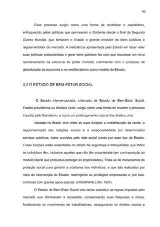 40
Esse processo surgiu como uma forma de revitalizar o capitalismo,
enfraquecido pelas políticas que permearam o Ocidente desde o final da Segunda
Guerra Mundial, que tornaram o Estado o grande produtor de bens públicos e
regulamentador do mercado. A ineficiência apresentada pelo Estado em fazer valer
suas políticas protecionistas e gerar bens públicos fez com que houvesse um novo
reordenamento da estrutura de poder mundial, culminando com o processo de
globalização da economia e no neoliberalismo como modelo de Estado.
3.2 O ESTADO DE BEM-ESTAR SOCIAL
O Estado intervencionista, chamado de Estado de Bem-Estar Social,
Estado-providência ou Welfare State, surgiu como uma forma de reverter o processo
imposto pelo liberalismo e como um prolongamento natural dos direitos civis.
Adotado no Brasil, teve entre as suas funções a redistribuição da renda, a
regulamentação das relações sociais e a responsabilidade por determinados
serviços coletivos, todos providos pela rede social criada por esse tipo de Estado.
Essas funções estão assentadas no direito de segurança e tranqüilidade que todos
os indivíduos têm, inclusive aqueles que não têm propriedade (em contraposição ao
modelo liberal que procurava proteger as propriedades). Trata-se de mecanismos de
proteção social para garantir a cidadania dos indivíduos, e que são realizados por
meio da intervenção do Estado, restringindo os privilégios empresarias e, por isso,
contando com grande apoio popular. (ROSANVALLON, 1997).
O Estado de Bem-Estar Social veio tentar substituir as regras impostas pelo
mercado que dominavam a sociedade, compensando suas fraquezas e riscos,
fortalecendo os movimentos de trabalhadores, assegurando os direitos sociais e
 