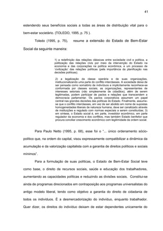 41
estendendo seus benefícios sociais a todas as áreas de distribuição vital para o
bem-estar societário. (TOLEDO, 1995, p. 75 ).
Toledo (1995, p. 75), resume a extensão do Estado de Bem-Estar
Social da seguinte maneira:
1) a redefinição das relações clássicas entre sociedade civil e política, a
politização das relações civis por meio da intervenção do Estado na
economia e das corporações na política econômica, e um processo de
‘civilização’ das relações políticas (pela importância da planificação nas
decisões políticas);
2) a legalização da classe operária e de suas organizações,
institucionalizando uma parte do conflito interclasses. A sociedade deixa de
ser pensada como somatório de indivíduos e implicitamente reconhece-se
conformada por classes sociais; as organizações, representantes de
interesses setoriais (não simplesmente de cidadãos), além de serem
legitimadas, podem participar de pactos e relações que transcendem a
democracia parlamentar. Os pactos corporativos assumem um papel
central nas grandes decisões das políticas do Estado. Finalmente, assume-
se que o conflito interclasses, em vez de ser abolido em nome de supostas
homogeneidades liberais de natureza humana, deve ser canalizado através
de instituições e regulado com normas especiais a serem constituídas; 3)
em síntese, o Estado social é, em parte, investidor econômico, em parte
regulador da economia e dos conflitos, mas também Estado benfeitor que
procura conciliar crescimento econômico com legitimidade da ordem social.
Para Paulo Netto (1995, p. 68), esse foi o “... único ordenamento sócio-
político que, na ordem do capital, visou expressamente compatibilizar a dinâmica da
acumulação e da valorização capitalista com a garantia de direitos políticos e sociais
mínimos”.
Para a formulação de suas políticas, o Estado de Bem-Estar Social teve
como base, o direito de recursos sociais, saúde e educação dos trabalhadores,
aumentando as capacidades políticas e reduzindo as divisões sociais. Constitui-se
ainda de programas direcionados em contraposição aos programas universalistas do
antigo modelo liberal, tendo como objetivo a garantia do direito de cidadania de
todos os indivíduos. É a desmercadorização do indivíduo, enquanto trabalhador.
Quer dizer, os direitos do indivíduo deixam de estar dependentes unicamente do
 