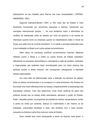 42
desempenho do seu trabalho para fixar-se nas suas necessidades ( ESPING-
ANDERSEN, 1991).
Segundo Esping-Andersen (1991, p. 93), esse tipo de Estado é mais
facilmente incorporado por economias pequenas e abertas, vulneráveis aos
mercados internacionais porque, “... há uma tendência maior a administrar os
conflitos de distribuição entre as classes por meio do governo e do acordo de
interesses quando tanto as empresas quanto os trabalhadores estão à mercê de
forças que estão fora do controle doméstico”. E aí reside a principal explicação para
a sua instalação no Brasil e em outros países sul-americanos.
Além disso, os processos prolíficos sul-americanos incluíram ditaduras
militares (como o Brasil e o Chile) ou outras formas de Estado autoritário,
dificultando os processos democráticos e restringindo a ação de partidos, sindicatos
e organizações que poderiam fazer reivindicações para um maior alcance das
políticas sociais, e dessa maneira, não conseguiram salvaguardar a liberdade
dessas organizações.
Um outro fator de diferenciação seria a distinção da estrutura de classes
entre os países sul-americanos e os europeus e o norte-americano. Na América do
Sul existe uma maior diferença entre as classes, empobrecimento e desemprego das
populações urbanas. Tudo isso determinou muito maior carência de apoio das
políticas sociais que os países antes assinalados, elevando o poder do Estado.
Assim, naqueles países, os programas de assistência médica, aposentadoria, auxílio
à perda da renda por acidente, doença ou maternidade e até mesmo os de
habitação, subvenções familiares e lazer, são divididos com o setor privado,
enquanto na América Latina ficou tudo por conta do Estado.
Esse modelo teve como pressuposto a teoria de Keynes, para quem “o
 