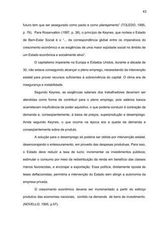 43
futuro tem que ser assegurado como pacto e como planejamento” (TOLEDO, 1995,
p. 76). Para Rosanvallon (1997, p. 38), o princípio de Keynes, que norteia o Estado
de Bem-Estar Social é o “... da correspondência global entre os imperativos do
crescimento econômico e as exigências de uma maior eqüidade social no âmbito de
um Estado econômica e socialmente ativo”.
O capitalismo imperante na Europa e Estados Unidos, durante a década de
30, não estava conseguindo alcançar o pleno emprego, necessitando da intervenção
estatal para prover recursos suficientes à sobrevivência do capital. O clima era de
insegurança e instabilidade.
Segundo Keynes, as exigências salariais dos trabalhadores deveriam ser
atendidas como forma de contribuir para o pleno emprego, pois salários baixos
acarretavam insuficiência de poder aquisitivo, o que poderia conduzir à contração da
demanda e, conseqüentemente, à baixa de preços, superprodução e desemprego.
Ainda segundo Keynes, o que ocorria na época era a queda da demanda e
conseqüentemente sobra de produto.
A solução para o desemprego só poderia ser obtida por intervenção estatal,
desencorajando o entesouramento, em proveito das despesas produtivas. Para isso,
o Estado deve reduzir a taxa de lucro; incrementar os investimentos públicos;
estimular o consumo por meio da redistribuição da renda em benefício das classes
menos favorecidas, e encorajar a exportação. Essa política, diretamente oposta às
teses deflacionistas, permitiria a intervenção do Estado sem atingir a autonomia da
empresa privada.
O crescimento econômico deveria ser incrementado a partir do esforço
produtivo das economias nacionais, contido na demanda de bens de investimento.
(NOVELLO, 1995, p.57).
 