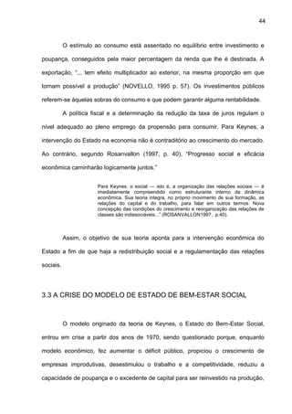 44
O estímulo ao consumo está assentado no equilíbrio entre investimento e
poupança, conseguidos pela maior percentagem da renda que lhe é destinada. A
exportação, “... tem efeito multiplicador ao exterior, na mesma proporção em que
tornam possível a produção” (NOVELLO, 1995 p. 57). Os investimentos públicos
referem-se àquelas sobras do consumo e que podem garantir alguma rentabilidade.
A política fiscal e a determinação da redução da taxa de juros regulam o
nível adequado ao pleno emprego da propensão para consumir. Para Keynes, a
intervenção do Estado na economia não é contraditório ao crescimento do mercado.
Ao contrário, segundo Rosanvallon (1997, p. 40), “Progresso social e eficácia
econômica caminharão logicamente juntos.”
Para Keynes, o social ― isto é, a organização das relações sociais ― é
imediatamente compreendido como estruturante interno da dinâmica
econômica. Sua teoria integra, no próprio movimento de sua formação, as
relações do capital e do trabalho, para falar em outros termos. Nova
concepção das condições do crescimento e reorganização das relações de
classes são indissociáveis...” (ROSANVALLON1997, p.40).
Assim, o objetivo de sua teoria aponta para a intervenção econômica do
Estado a fim de que haja a redistribuição social e a regulamentação das relações
sociais.
3.3 A CRISE DO MODELO DE ESTADO DE BEM-ESTAR SOCIAL
O modelo originado da teoria de Keynes, o Estado do Bem-Estar Social,
entrou em crise a partir dos anos de 1970, sendo questionado porque, enquanto
modelo econômico, fez aumentar o déficit público, propiciou o crescimento de
empresas improdutivas, desestimulou o trabalho e a competitividade, reduziu a
capacidade de poupança e o excedente de capital para ser reinvestido na produção,
 