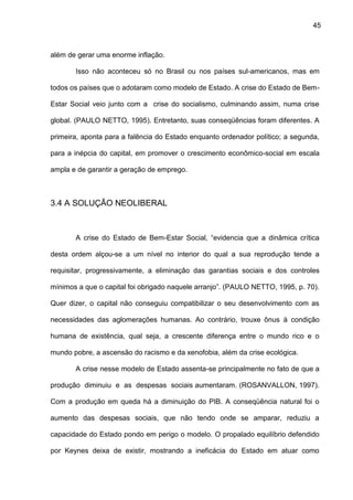 45
além de gerar uma enorme inflação.
Isso não aconteceu só no Brasil ou nos países sul-americanos, mas em
todos os países que o adotaram como modelo de Estado. A crise do Estado de Bem-
Estar Social veio junto com a crise do socialismo, culminando assim, numa crise
global. (PAULO NETTO, 1995). Entretanto, suas conseqüências foram diferentes. A
primeira, aponta para a falência do Estado enquanto ordenador político; a segunda,
para a inépcia do capital, em promover o crescimento econômico-social em escala
ampla e de garantir a geração de emprego.
3.4 A SOLUÇÃO NEOLIBERAL
A crise do Estado de Bem-Estar Social, “evidencia que a dinâmica crítica
desta ordem alçou-se a um nível no interior do qual a sua reprodução tende a
requisitar, progressivamente, a eliminação das garantias sociais e dos controles
mínimos a que o capital foi obrigado naquele arranjo”. (PAULO NETTO, 1995, p. 70).
Quer dizer, o capital não conseguiu compatibilizar o seu desenvolvimento com as
necessidades das aglomerações humanas. Ao contrário, trouxe ônus à condição
humana de existência, qual seja, a crescente diferença entre o mundo rico e o
mundo pobre, a ascensão do racismo e da xenofobia, além da crise ecológica.
A crise nesse modelo de Estado assenta-se principalmente no fato de que a
produção diminuiu e as despesas sociais aumentaram. (ROSANVALLON, 1997).
Com a produção em queda há a diminuição do PIB. A conseqüência natural foi o
aumento das despesas sociais, que não tendo onde se amparar, reduziu a
capacidade do Estado pondo em perigo o modelo. O propalado equilíbrio defendido
por Keynes deixa de existir, mostrando a ineficácia do Estado em atuar como
 