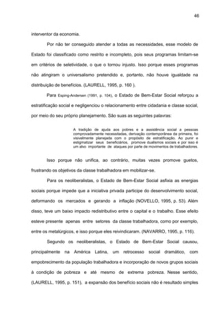 46
interventor da economia.
Por não ter conseguido atender a todas as necessidades, esse modelo de
Estado foi classificado como restrito e incompleto, pois seus programas limitam-se
em critérios de seletividade, o que o tornou injusto. Isso porque esses programas
não atingiram o universalismo pretendido e, portanto, não houve igualdade na
distribuição de benefícios. (LAURELL, 1995, p. 160 ).
Para Esping-Andersen (1991, p. 104), o Estado de Bem-Estar Social reforçou a
estratificação social e negligenciou o relacionamento entre cidadania e classe social,
por meio do seu próprio planejamento. São suas as seguintes palavras:
A tradição de ajuda aos pobres e a assistência social a pessoas
comprovadamente necessitadas, derivação contemporânea da primeira, foi
visivelmente planejada com o propósito de estratificação. Ao punir e
estigmatizar seus beneficiários, promove dualismos sociais e por isso é
um alvo importante de ataques por parte de movimentos de trabalhadores.
Isso porque não unifica, ao contrário, muitas vezes promove guetos,
frustrando os objetivos da classe trabalhadora em mobilizar-se.
Para os neoliberalistas, o Estado de Bem-Estar Social asfixia as energias
sociais porque impede que a iniciativa privada participe do desenvolvimento social,
deformando os mercados e gerando a inflação (NOVELLO, 1995, p. 53). Além
disso, teve um baixo impacto redistributivo entre o capital e o trabalho. Esse efeito
esteve presente apenas entre setores da classe trabalhadora, como por exemplo,
entre os metalúrgicos, e isso porque eles reivindicaram. (NAVARRO, 1995, p. 116).
Segundo os neoliberalistas, o Estado de Bem-Estar Social causou,
principalmente na América Latina, um retrocesso social dramático, com
empobrecimento da população trabalhadora e incorporação de novos grupos sociais
à condição de pobreza e até mesmo de extrema pobreza. Nesse sentido,
(LAURELL, 1995, p. 151), a expansão dos benefício sociais não é resultado simples
 