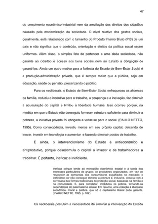 47
do crescimento econômico-industrial nem da ampliação dos direitos dos cidadãos
causado pela modernização da sociedade. O nível relativo dos gastos sociais,
geralmente, está relacionado com o tamanho do Produto Interno Bruto (PIB) de um
país e não significa que o conteúdo, orientação e efeitos da política social sejam
uniformes. Além disso, o simples fato de pertencer a uma dada sociedade, não
garante ao cidadão o acesso aos bens sociais nem ao Estado a obrigação de
garanti-los. Ainda um outro motivo para a falência do Estado de Bem-Estar Social é
a produção-administração privada, que é sempre maior que a pública, seja em
educação, saúde ou pensão, precarizando o público.
Para os neoliberais, o Estado de Bem-Estar Social enfraqueceu os alicerces
da família, reduziu o incentivo para o trabalho, a poupança e a inovação, fez diminuir
a acumulação do capital e limitou a liberdade humana. Isso ocorreu porque, na
medida em que o Estado não conseguiu fornecer estrutura suficiente para diminuir a
pobreza, a iniciativa privada foi obrigada a voltar-se para o social. (PAULO NETTO,
1995). Como conseqüência, investiu menos em seu próprio capital, deixando de
inovar, investir em tecnologia e aumentar e fazendo diminuir postos de trabalho.
E ainda, o intervencionismo do Estado é antieconômico e
antiprodutivo, porque desestimula o capital a investir e os trabalhadores a
trabalhar. É portanto, ineficaz e ineficiente.
Ineficaz porque tende ao monopólio econômico estatal e à tutela dos
interesses particulares de grupos de produtores organizados, em vez de
responder às demandas dos consumidores espalhados no mercado; e
ineficiente por não conseguir eliminar a pobreza e, inclusive, piorá-la com a
derrocada das formas tradicionais de proteção social, baseadas na família e
na comunidade. E, para completar, imobilizou os pobres, tornando-os
dependentes do paternalismo estatal. Em resumo, uma violação à liberdade
econômica, moral e política, que só o capitalismo liberal pode garantir.
( PAULO NETTO, 1995, p. 162).
Os neoliberais postulam a necessidade de eliminar a intervenção do Estado
 