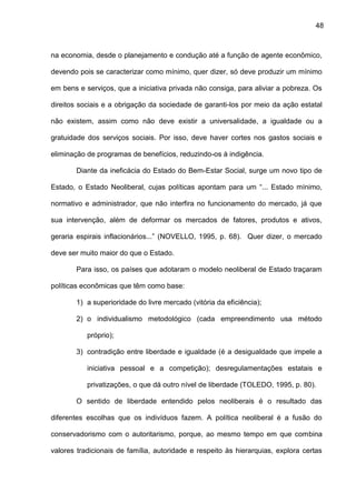 48
na economia, desde o planejamento e condução até a função de agente econômico,
devendo pois se caracterizar como mínimo, quer dizer, só deve produzir um mínimo
em bens e serviços, que a iniciativa privada não consiga, para aliviar a pobreza. Os
direitos sociais e a obrigação da sociedade de garanti-los por meio da ação estatal
não existem, assim como não deve existir a universalidade, a igualdade ou a
gratuidade dos serviços sociais. Por isso, deve haver cortes nos gastos sociais e
eliminação de programas de benefícios, reduzindo-os à indigência.
Diante da ineficácia do Estado do Bem-Estar Social, surge um novo tipo de
Estado, o Estado Neoliberal, cujas políticas apontam para um “... Estado mínimo,
normativo e administrador, que não interfira no funcionamento do mercado, já que
sua intervenção, além de deformar os mercados de fatores, produtos e ativos,
geraria espirais inflacionários...” (NOVELLO, 1995, p. 68). Quer dizer, o mercado
deve ser muito maior do que o Estado.
Para isso, os países que adotaram o modelo neoliberal de Estado traçaram
políticas econômicas que têm como base:
1) a superioridade do livre mercado (vitória da eficiência);
2) o individualismo metodológico (cada empreendimento usa método
próprio);
3) contradição entre liberdade e igualdade (é a desigualdade que impele a
iniciativa pessoal e a competição); desregulamentações estatais e
privatizações, o que dá outro nível de liberdade (TOLEDO, 1995, p. 80).
O sentido de liberdade entendido pelos neoliberais é o resultado das
diferentes escolhas que os indivíduos fazem. A política neoliberal é a fusão do
conservadorismo com o autoritarismo, porque, ao mesmo tempo em que combina
valores tradicionais de família, autoridade e respeito às hierarquias, explora certas
 