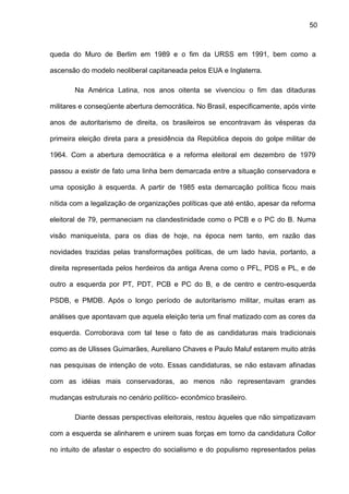 50
queda do Muro de Berlim em 1989 e o fim da URSS em 1991, bem como a
ascensão do modelo neoliberal capitaneada pelos EUA e Inglaterra.
Na América Latina, nos anos oitenta se vivenciou o fim das ditaduras
militares e conseqüente abertura democrática. No Brasil, especificamente, após vinte
anos de autoritarismo de direita, os brasileiros se encontravam às vésperas da
primeira eleição direta para a presidência da República depois do golpe militar de
1964. Com a abertura democrática e a reforma eleitoral em dezembro de 1979
passou a existir de fato uma linha bem demarcada entre a situação conservadora e
uma oposição à esquerda. A partir de 1985 esta demarcação política ficou mais
nítida com a legalização de organizações políticas que até então, apesar da reforma
eleitoral de 79, permaneciam na clandestinidade como o PCB e o PC do B. Numa
visão maniqueísta, para os dias de hoje, na época nem tanto, em razão das
novidades trazidas pelas transformações políticas, de um lado havia, portanto, a
direita representada pelos herdeiros da antiga Arena como o PFL, PDS e PL, e de
outro a esquerda por PT, PDT, PCB e PC do B, e de centro e centro-esquerda
PSDB, e PMDB. Após o longo período de autoritarismo militar, muitas eram as
análises que apontavam que aquela eleição teria um final matizado com as cores da
esquerda. Corroborava com tal tese o fato de as candidaturas mais tradicionais
como as de Ulisses Guimarães, Aureliano Chaves e Paulo Maluf estarem muito atrás
nas pesquisas de intenção de voto. Essas candidaturas, se não estavam afinadas
com as idéias mais conservadoras, ao menos não representavam grandes
mudanças estruturais no cenário político- econômico brasileiro.
Diante dessas perspectivas eleitorais, restou àqueles que não simpatizavam
com a esquerda se alinharem e unirem suas forças em torno da candidatura Collor
no intuito de afastar o espectro do socialismo e do populismo representados pelas
 