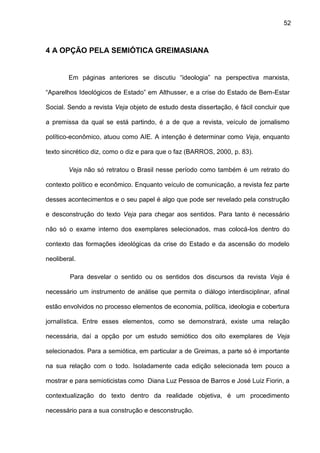 52
4 A OPÇÃO PELA SEMIÓTICA GREIMASIANA
Em páginas anteriores se discutiu “ideologia” na perspectiva marxista,
“Aparelhos Ideológicos de Estado” em Althusser, e a crise do Estado de Bem-Estar
Social. Sendo a revista Veja objeto de estudo desta dissertação, é fácil concluir que
a premissa da qual se está partindo, é a de que a revista, veículo de jornalismo
político-econômico, atuou como AIE. A intenção é determinar como Veja, enquanto
texto sincrético diz, como o diz e para que o faz (BARROS, 2000, p. 83).
Veja não só retratou o Brasil nesse período como também é um retrato do
contexto político e econômico. Enquanto veículo de comunicação, a revista fez parte
desses acontecimentos e o seu papel é algo que pode ser revelado pela construção
e desconstrução do texto Veja para chegar aos sentidos. Para tanto é necessário
não só o exame interno dos exemplares selecionados, mas colocá-los dentro do
contexto das formações ideológicas da crise do Estado e da ascensão do modelo
neoliberal.
Para desvelar o sentido ou os sentidos dos discursos da revista Veja é
necessário um instrumento de análise que permita o diálogo interdisciplinar, afinal
estão envolvidos no processo elementos de economia, política, ideologia e cobertura
jornalística. Entre esses elementos, como se demonstrará, existe uma relação
necessária, daí a opção por um estudo semiótico dos oito exemplares de Veja
selecionados. Para a semiótica, em particular a de Greimas, a parte só é importante
na sua relação com o todo. Isoladamente cada edição selecionada tem pouco a
mostrar e para semioticistas como Diana Luz Pessoa de Barros e José Luiz Fiorin, a
contextualização do texto dentro da realidade objetiva, é um procedimento
necessário para a sua construção e desconstrução.
 