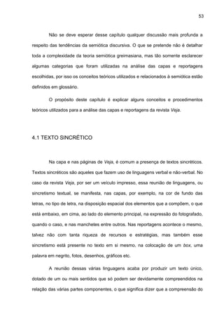 53
Não se deve esperar desse capítulo qualquer discussão mais profunda a
respeito das tendências da semiótica discursiva. O que se pretende não é detalhar
toda a complexidade da teoria semiótica greimasiana, mas tão somente esclarecer
algumas categorias que foram utilizadas na análise das capas e reportagens
escolhidas, por isso os conceitos teóricos utilizados e relacionados à semiótica estão
definidos em glossário.
O propósito deste capítulo é explicar alguns conceitos e procedimentos
teóricos utilizados para a análise das capas e reportagens da revista Veja.
4.1 TEXTO SINCRÉTICO
Na capa e nas páginas de Veja, é comum a presença de textos sincréticos.
Textos sincréticos são aqueles que fazem uso de linguagens verbal e não-verbal. No
caso da revista Veja, por ser um veículo impresso, essa reunião de linguagens, ou
sincretismo textual, se manifesta, nas capas, por exemplo, na cor de fundo das
letras, no tipo de letra, na disposição espacial dos elementos que a compõem, o que
está embaixo, em cima, ao lado do elemento principal, na expressão do fotografado,
quando o caso, e nas manchetes entre outros. Nas reportagens acontece o mesmo,
talvez não com tanta riqueza de recursos e estratégias, mas também esse
sincretismo está presente no texto em si mesmo, na colocação de um box, uma
palavra em negrito, fotos, desenhos, gráficos etc.
A reunião dessas várias linguagens acaba por produzir um texto único,
dotado de um ou mais sentidos que só podem ser devidamente compreendidos na
relação das várias partes componentes, o que significa dizer que a compreensão do
 
