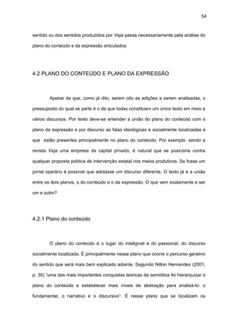 54
sentido ou dos sentidos produzidos por Veja passa necessariamente pela análise do
plano do conteúdo e da expressão articulados.
4.2 PLANO DO CONTEÚDO E PLANO DA EXPRESSÃO
Apesar de que, como já dito, serem oito as edições a serem analisadas, o
pressuposto do qual se parte é o de que todas constituem um único texto em meio a
vários discursos. Por texto deve-se entender a união do plano do conteúdo com o
plano da expressão e por discurso as falas ideológicas e socialmente localizadas e
que estão presentes principalmente no plano do conteúdo: Por exemplo: sendo a
revista Veja uma empresa de capital privado, é natural que se posicione contra
qualquer proposta política de intervenção estatal nos meios produtivos. Se fosse um
jornal operário é possível que adotasse um discurso diferente. O texto já é a união
entre os dois planos, o do conteúdo e o da expressão. O que vem exatamente a ser
um e outro?
4.2.1 Plano do conteúdo
O plano do conteúdo é o lugar do inteligível e do passional, do discurso
socialmente localizado. É principalmente nesse plano que ocorre o percurso gerativo
do sentido que será mais bem explicado adiante. Segundo Nilton Hernandes (2001,
p. 35) “uma das mais importantes conquistas teóricas da semiótica foi hierarquizar o
plano do conteúdo e estabelecer mais níveis de abstração para analisá-lo: o
fundamental, o narrativo e o discursivo”. É nesse plano que se localizam os
 