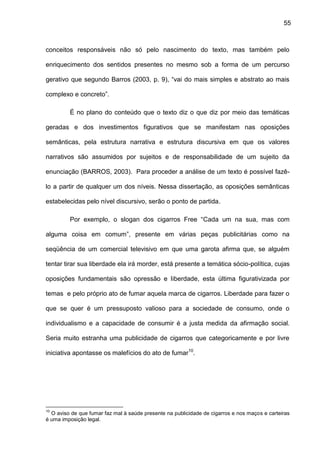 55
conceitos responsáveis não só pelo nascimento do texto, mas também pelo
enriquecimento dos sentidos presentes no mesmo sob a forma de um percurso
gerativo que segundo Barros (2003, p. 9), “vai do mais simples e abstrato ao mais
complexo e concreto”.
É no plano do conteúdo que o texto diz o que diz por meio das temáticas
geradas e dos investimentos figurativos que se manifestam nas oposições
semânticas, pela estrutura narrativa e estrutura discursiva em que os valores
narrativos são assumidos por sujeitos e de responsabilidade de um sujeito da
enunciação (BARROS, 2003). Para proceder a análise de um texto é possível fazê-
lo a partir de qualquer um dos níveis. Nessa dissertação, as oposições semânticas
estabelecidas pelo nível discursivo, serão o ponto de partida.
Por exemplo, o slogan dos cigarros Free “Cada um na sua, mas com
alguma coisa em comum”, presente em várias peças publicitárias como na
seqüência de um comercial televisivo em que uma garota afirma que, se alguém
tentar tirar sua liberdade ela irá morder, está presente a temática sócio-política, cujas
oposições fundamentais são opressão e liberdade, esta última figurativizada por
temas e pelo próprio ato de fumar aquela marca de cigarros. Liberdade para fazer o
que se quer é um pressuposto valioso para a sociedade de consumo, onde o
individualismo e a capacidade de consumir é a justa medida da afirmação social.
Seria muito estranha uma publicidade de cigarros que categoricamente e por livre
iniciativa apontasse os malefícios do ato de fumar10
.
10
O aviso de que fumar faz mal à saúde presente na publicidade de cigarros e nos maços e carteiras
é uma imposição legal.
 