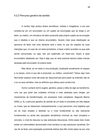 56
4.2.2 Percurso gerativo de sentido
A revista Veja produz textos sincréticos, verbais e imagéticos, e por isso
constitui-se em um enunciador ou um sujeito da enunciação que se dirige a um
leitor, ou melhor, um simulacro de leitor produzido pelo próprio sujeito da enunciação
que o idealiza e que se chama enunciatário. Quanto mais essa idealização se
aproxima do leitor real mais eficiente será o texto no que diz respeito às suas
intenções que, no caso de um texto jornalístico, é fazer o leitor acreditar no que está
sendo comunicado, ou seja, tem por pretensão um fazer-crer. Quem é esse
enunciatário idealizado por Veja é algo que só será possível deduzir pelas marcas
deixadas pelo enunciador no próprio texto.
Mas afinal, se um texto é uma produção, localizada socialmente no espaço
e no tempo, como é que ele é produzido, ou melhor, construído? Talvez seja mais
fácil tentar explicar como ele pode ser desconstruído para poder se entender não só
o ou os seus sentidos, mas os artifícios que utilizou para construí-los.
Como o próprio termo sugere, gerativo, passa a idéia de algo se transforma,
uma vez que parte das unidades mínimas e mais abstratas para chegar, por
mecanismos de transformação, em processos mais complexos. Segundo Barros
(2003, p. 9), o percurso gerativo do sentido de um texto é concebido em três etapas
ou níveis, que se relacionam necessariamente, e que percorrem uma trajetória que
vai do mais simples e abstrato ou o nível fundamental ou das estruturas
fundamentais ou ainda das oposições semânticas mínimas ao mais complexo e
concreto, o nível do discurso ou das estruturas discursivas. Entre esses dois níveis
existe um intermediário denominado nível narrativo ou das estruturas narrativas. Em
vez de se fazer uma exposição puramente teórica dos três níveis optou-se por uma
 