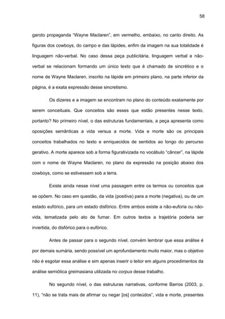58
garoto propaganda “Wayne Maclaren”, em vermelho, embaixo, no canto direito. As
figuras dos cowboys, do campo e das lápides, enfim da imagem na sua totalidade é
linguagem não-verbal. No caso dessa peça publicitária, linguagem verbal e não-
verbal se relacionam formando um único texto que é chamado de sincrético e o
nome de Wayne Maclaren, inscrito na lápide em primeiro plano, na parte inferior da
página, é a exata expressão desse sincretismo.
Os dizeres e a imagem se encontram no plano do conteúdo exatamente por
serem conceituais. Que conceitos são esses que estão presentes nesse texto,
portanto? No primeiro nível, o das estruturas fundamentais, a peça apresenta como
oposições semânticas a vida versus a morte. Vida e morte são os principais
conceitos trabalhados no texto e enriquecidos de sentidos ao longo do percurso
gerativo. A morte aparece sob a forma figurativizada no vocábulo “câncer”, na lápide
com o nome de Wayne Maclaren, no plano da expressão na posição abaixo dos
cowboys, como se estivessem sob a terra.
Existe ainda nesse nível uma passagem entre os termos ou conceitos que
se opõem. No caso em questão, da vida (positiva) para a morte (negativa), ou de um
estado eufórico, para um estado disfórico. Entre ambos existe a não-euforia ou não-
vida, tematizada pelo ato de fumar. Em outros textos a trajetória poderia ser
invertida, do disfórico para o eufórico.
Antes de passar para o segundo nível, convém lembrar que essa análise é
por demais sumária, sendo possível um aprofundamento muito maior, mas o objetivo
não é esgotar essa análise e sim apenas inserir o leitor em alguns procedimentos da
análise semiótica greimasiana utilizada no corpus desse trabalho.
No segundo nível, o das estruturas narrativas, conforme Barros (2003, p.
11), “não se trata mais de afirmar ou negar [os] conteúdos”, vida e morte, presentes
 