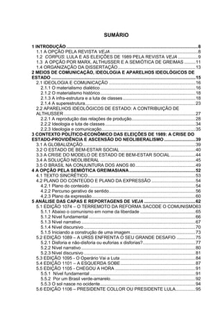 SUMÁRIO
1 INTRODUÇÃO .........................................................................................................8
1.1 A OPÇÃO PELA REVISTA VEJA......................................................................8
1.2 CORPUS: LULA E AS ELEIÇÕES DE 1989 PELA REVISTA VEJA ................9
1.3 A OPÇÃO POR MARX, ALTHUSSER E A SEMIÓTICA DE GREIMAS .........11
1.4 ORGANIZAÇÃO DA DISSERTAÇÃO..............................................................13
2 MEIOS DE COMUNICAÇÃO, IDEOLOGIA E APARELHOS IDEOLÓGICOS DE
ESTADO ...................................................................................................................15
2.1 IDEOLOGIA E COMUNICAÇÃO .....................................................................16
2.1.1 O materialismo dialético............................................................................16
2.1.2 O materialismo histórico............................................................................18
2.1.3 A infra-estrutura e a luta de classes..........................................................18
2.1.4 A superestrutura........................................................................................23
2.2 APARELHOS IDEOLÓGICOS DE ESTADO: A CONTRIBUIÇÃO DE
ALTHUSSER .........................................................................................................27
2.2.1 A reprodução das relações de produção...................................................28
2.2.2 Ideologia e luta de classes........................................................................34
2.2.3 Ideologia e comunicação...........................................................................35
3 CONTEXTO POLÍTICO-ECONÔMICO DAS ELEIÇÕES DE 1989: A CRISE DO
ESTADO-PROVIDÊNCIA E ASCENSÃO DO NEOLIBERALISMO .........................39
3.1 A GLOBALIZAÇÃO..........................................................................................39
3.2 O ESTADO DE BEM-ESTAR SOCIAL ............................................................40
3.3 A CRISE DO MODELO DE ESTADO DE BEM-ESTAR SOCIAL....................44
3.4 A SOLUÇÃO NEOLIBERAL ............................................................................45
3.5 O BRASIL NA CONJUNTURA DOS ANOS 80................................................49
4 A OPÇÃO PELA SEMIÓTICA GREIMASIANA.....................................................52
4.1 TEXTO SINCRÉTICO......................................................................................53
4.2 PLANO DO CONTEÚDO E PLANO DA EXPRESSÃO ...................................54
4.2.1 Plano do conteúdo ....................................................................................54
4.2.2 Percurso gerativo de sentido.....................................................................56
4.2.3 Plano da expressão...................................................................................60
5 ANÁLISE DAS CAPAS E REPORTAGENS DE VEJA .........................................62
5.1 EDIÇÃO 1074 – O TERREMOTO DA REFORMA SACODE O COMUNISMO63
5.1.1 Abaixo o comunismo em nome da liberdade ............................................65
5.1.2 Nível fundamental .....................................................................................66
5.1.3 Nível narrativo ...........................................................................................67
5.1.4 Nível discursivo .........................................................................................70
5.1.5 Iniciando a construção de uma imagem....................................................73
5.2 EDIÇÃO 1089 – A URSS ENFRENTA O SEU GRANDE DESAFIO ...............75
5.2.1 Disforia e não-disforia ou euforias x disforias?..........................................77
5.2.2 Nível narrativo ...........................................................................................80
5.2.3 Nível discursivo .........................................................................................81
5.3 EDIÇÃO 1095 - O Operário Vai a Luta ............................................................84
5.4 EDIÇÃO 1101 – A ESQUERDA SOBE............................................................87
5.5 EDIÇÃO 1105 - CHEGOU A HORA ................................................................91
5.5.1 Nível fundamental ....................................................................................91
5.5.2 Por um Brasil verde-amarelo....................................................................92
5.5.3 O sol nasce no ocidente............................................................................94
5.6 EDIÇÃO 1106 – PRESIDENTE COLLOR OU PRESIDENTE LULA................95
 
