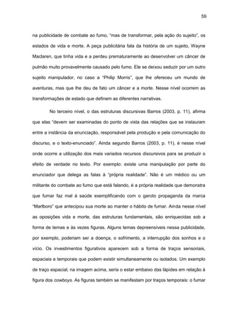59
na publicidade de combate ao fumo, “mas de transformar, pela ação do sujeito”, os
estados de vida e morte. A peça publicitária fala da história de um sujeito, Wayne
Maclaren, que tinha vida e a perdeu prematuramente ao desenvolver um câncer de
pulmão muito provavelmente causado pelo fumo. Ele se deixou seduzir por um outro
sujeito manipulador, no caso a “Philip Morris”, que lhe ofereceu um mundo de
aventuras, mas que lhe deu de fato um câncer e a morte. Nesse nível ocorrem as
transformações de estado que definem as diferentes narrativas.
No terceiro nível, o das estruturas discursivas Barros (2003, p. 11), afirma
que elas “devem ser examinadas do ponto de vista das relações que se instauram
entre a instância da enunciação, responsável pela produção e pela comunicação do
discurso, e o texto-enunciado”. Ainda segundo Barros (2003, p. 11), é nesse nível
onde ocorre a utilização dos mais variados recursos discursivos para se produzir o
efeito de verdade no texto. Por exemplo: existe uma manipulação por parte do
enunciador que delega as falas à “própria realidade”. Não é um médico ou um
militante do combate ao fumo que está falando, é a própria realidade que demonstra
que fumar faz mal à saúde exemplificando com o garoto propaganda da marca
“Marlboro” que antecipou sua morte ao manter o hábito de fumar. Ainda nesse nível
as oposições vida e morte, das estruturas fundamentais, são enriquecidas sob a
forma de temas e às vezes figuras. Alguns temas depreensíveis nessa publicidade,
por exemplo, poderiam ser a doença, o sofrimento, a interrupção dos sonhos e o
vício. Os investimentos figurativos aparecem sob a forma de traços sensoriais,
espaciais e temporais que podem existir simultaneamente ou isolados. Um exemplo
de traço espacial, na imagem acima, seria o estar embaixo das lápides em relação à
figura dos cowboys. As figuras também se manifestam por traços temporais: o fumar
 