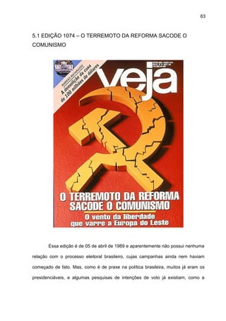 63
5.1 EDIÇÃO 1074 – O TERREMOTO DA REFORMA SACODE O
COMUNISMO
Essa edição é de 05 de abril de 1989 e aparentemente não possui nenhuma
relação com o processo eleitoral brasileiro, cujas campanhas ainda nem haviam
começado de fato. Mas, como é de praxe na política brasileira, muitos já eram os
presidenciáveis, e algumas pesquisas de intenções de voto já existiam, como a
 
