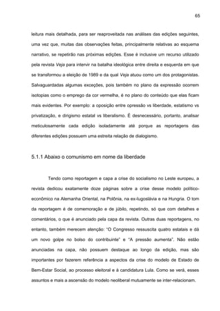 65
leitura mais detalhada, para ser reaproveitada nas análises das edições seguintes,
uma vez que, muitas das observações feitas, principalmente relativas ao esquema
narrativo, se repetirão nas próximas edições. Esse é inclusive um recurso utilizado
pela revista Veja para intervir na batalha ideológica entre direita e esquerda em que
se transformou a eleição de 1989 e da qual Veja atuou como um dos protagonistas.
Salvaguardadas algumas exceções, pois também no plano da expressão ocorrem
isotopias como o emprego da cor vermelha, é no plano do conteúdo que elas ficam
mais evidentes. Por exemplo: a oposição entre opressão vs liberdade, estatismo vs
privatização, e dirigismo estatal vs liberalismo. É desnecessário, portanto, analisar
meticulosamente cada edição isoladamente até porque as reportagens das
diferentes edições possuem uma estreita relação de dialogismo.
5.1.1 Abaixo o comunismo em nome da liberdade
Tendo como reportagem e capa a crise do socialismo no Leste europeu, a
revista dedicou exatamente doze páginas sobre a crise desse modelo político-
econômico na Alemanha Oriental, na Polônia, na ex-Iugoslávia e na Hungria. O tom
da reportagem é de comemoração e de júbilo, repetindo, só que com detalhes e
comentários, o que é anunciado pela capa da revista. Outras duas reportagens, no
entanto, também merecem atenção: “O Congresso ressuscita quatro estatais e dá
um novo golpe no bolso do contribuinte” e “A pressão aumenta”. Não estão
anunciadas na capa, não possuem destaque ao longo da edição, mas são
importantes por fazerem referência a aspectos da crise do modelo de Estado de
Bem-Estar Social, ao processo eleitoral e à candidatura Lula. Como se verá, esses
assuntos e mais a ascensão do modelo neoliberal mutuamente se inter-relacionam.
 