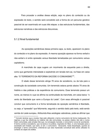 66
Para proceder a análise dessa edição, seja no plano do conteúdo ou da
expressão do texto, o sentido será concebido sob a forma de um percurso gerativo
passível de ser examinado em suas três etapas: a das estruturas fundamentais, das
estruturas narrativas e das estruturas discursivas.
5.1.2 Nível fundamental
As oposições semânticas dessa primeira capa, ou texto, aparecem no plano
do conteúdo e no plano da expressão. A mesma oposição aparece na forma verbal e
não-verbal e é entre opressão versus liberdade tematizadas por comunismo versus
capitalismo.
A manchete de capa sugere um movimento da esquerda para a direita,
como que ganhando intensidade e explodindo em tensão tem-se, na frase em caixa
alta: “O TERREMOTO DA REFORMA SACODE O COMUNISMO13
”.
O abalo desse terremoto atinge 70 anos de socialismo, ou da luta para a
construção da sociedade comunista. Um terremoto estava pondo abaixo 70 anos de
história e das práticas e da experiência do comunismo. Esse terremoto possui um
nome, ao menos é o que se afirma na continuidade da manchete, em caixa baixa: “o
vento da liberdade que varre a Europa do Leste”. Com essa afirmação é possível
concluir que comunismo é a forma tematizada da oposição semântica à liberdade,
ou seja, a “opressão” que felizmente, segundo o sentido dado pelo texto, está sendo
varrida do Leste europeu. Atribuindo-lhes axiologias valorativas, pode-se afirmar que
13
Convém lembrar que a revista Veja está utilizando o termo comunismo de forma inadequada. Os
regimes a que faz referência na matéria não são comunistas, os países citados não são e nunca
foram comunistas, pelo simples fato que, na concepção marxista, o comunismo nunca ter acontecido.
O termo correto é socialismo, que na teoria e na prática, inspirada em Marx, é uma transição para a
sociedade sem Estado, que seria, aí sim, o comunismo. Doravante, nesta dissertação, quando se
empregar o termo comunismo, entenda-se que esta imprecisão conceitual está sendo utilizada no
contexto do objeto de análise.
 