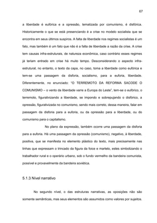 67
a liberdade é eufórica e a opressão, tematizada por comunismo, é disfórica.
Historicamente o que se está presenciando é a crise no modelo socialista que se
encontra em seus últimos suspiros. A falta de liberdade nos regimes socialistas é um
fato, mas também é um fato que não é a falta de liberdade a razão da crise. A crise
tem causas infra-estruturais, de natureza econômica, caso contrário esses regimes
já teriam entrado em crise há muito tempo. Desconsiderando o aspecto infra-
estrutural, no entanto, o texto da capa, no caso, toma a liberdade como eufórica e
tem-se uma passagem da disforia, socialismo, para a euforia, liberdade.
Diferentemente, no enunciado: “O TERREMOTO DA REFORMA SACODE O
COMUNISMO – o vento da liberdade varre a Europa do Leste”, tem-se o eufórico, o
terremoto, figurativizando a liberdade, se impondo e sobrepujando o disfórico, a
opressão, figurativizada no comunismo, sendo mais correto, dessa maneira, falar em
passagem da disforia para a euforia, ou da opressão para a liberdade, ou do
comunismo para o capitalismo.
No plano da expressão, também ocorre uma passagem da disforia
para a euforia. Há uma passagem da opressão (comunismo), negativo, à liberdade,
positiva, que se manifesta no elemento plástico do texto, mais precisamente nas
linhas que expressam o trincado da figura da foice e martelo, estes simbolizando o
trabalhador rural e o operário urbano, sob o fundo vermelho da bandeira comunista,
possível e provavelmente da bandeira soviética.
5.1.3 Nível narrativo
No segundo nível, o das estruturas narrativas, as oposições não são
somente semânticas, mas seus elementos são assumidos como valores por sujeitos.
 