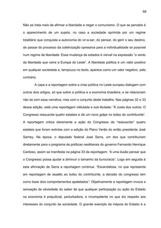 68
Não se trata mais de afirmar a liberdade e negar o comunismo. O que se percebe é
o aparecimento de um sujeito, no caso a sociedade oprimida por um regime
totalitário que conquista a autonomia do vir-a-ser, do pensar, do gerir o seu destino,
de passar do processo da coletivização opressiva para a individualidade só possível
num regime de liberdade. Essa mudança de estados é visível na expressão “o vento
da liberdade que varre a Europa do Leste”. A liberdade política é um valor positivo
em qualquer sociedade e, tampouco no texto, aparece como um valor negativo, pelo
contrário.
A capa e a reportagem sobre a crise política no Leste europeu dialogam com
outros dois artigos, só que sobre a política e a economia brasileira, e se relacionam
não só com essa narrativa, mas com o conjunto deste trabalho. Nas páginas 32 e 33
dessa edição, está uma reportagem intitulada e sub-titulada: “À custa dos outros: O
Congresso ressuscita quatro estatais e dá um novo golpe no bolso do contribuinte”.
A reportagem critica claramente a ação do Congresso de “ressuscitar” quatro
estatais que foram extintas com a edição do Plano Verão do então presidente José
Sarney. Na época, o deputado federal José Serra, um dos que contribuíram
diretamente para o programa de políticas neoliberais do governo Fernando Henrique
Cardoso, assim se manifesta na página 33 da reportagem: “é uma ilusão pensar que
o Congresso possa ajudar a diminuir o tamanho da burocracia”. Logo em seguida à
esta afirmação de Serra a reportagem continua: “Escandalosa, no que representa
em reportagem de assalto ao bolso do contribuinte, a decisão do congresso tem
como base dois comportamentos apatetados”. Objetivamente a reportagem invoca a
sensação da obviedade do saber de que qualquer participação ou ação do Estado
na economia é prejudicial, perturbadora, e incompetente no que diz respeito aos
interesses do conjunto da sociedade. O grande exemplo da inépcia do Estado é a
 