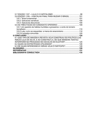5.7 EDIÇÃO 1107 – LULA E O CAPITALISMO.....................................................98
5.8 EDIÇÃO 1109 – A BATALHA FINAL PARA MUDAR O BRASIL ...................101
5.8.1 Nível fundamental ..................................................................................101
5.8.2 Estruturas narrativas ..............................................................................104
5.8.3 Estruturas discursivas ............................................................................105
5.9 AS TRÊS FACES DO CANDIDATO OPERÁRIO ..........................................109
5.9.1 Um operário de hábitos humildes e grosseiros: o conto do torneiro
borralheiro........................................................................................................110
5.9.2 Lula, o pt e as esquerdas: a marca do anacronismo...............................114
5.9.3 A ameaça comunista...............................................................................120
6 CONCLUSÃO ......................................................................................................124
6.1 QUE TIPO DE IMAGEM A REVISTA VEJA CONSTRUIU DO POLÍTICO LUIZ
INÁCIO LULA DA SILVA, E AO CONSTRUÍ-LA, DE QUE MANEIRA TENTOU
INTERFERIR NO PROCESSO DE ESCOLHA DO ELEITOR?...........................125
6.2 QUAIS AS ESTRATÉGIAS UTILIZADAS? ....................................................126
6.3 DE QUAIS INTERESSES E IDÉIAS VEJA É PARTÍCIPE?...........................128
GLOSSÁRIO...........................................................................................................129
REFERÊNCIAS.......................................................................................................131
BIBLIOGRAFIA CONSULTADA ............................................................................135
 