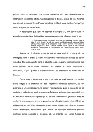 69
própria crise do estatismo dos países socialistas tão bem demonstrado na
reportagem principal da edição. O pressuposto é o de que, apesar da lição histórica
que se está presenciando na Europa socialista, no Brasil ainda existem “forças” que
defendem políticas socializantes.
A reportagem que vem em seguida, na página 34, tem como título: “A
pressão aumenta”. Nela é discutida a sucessão presidencial e logo no início lê-se:
...a Executiva Nacional do PMDB reuniu-se em Brasília e marcou para os
dias 29 e 30 de abril a data em que o partido escolherá o seu candidato
oficial para a sucessão do presidente José Sarney - o único nome, além do
sempre enigmático Jânio Quadros, que se supõe capaz de dar combate
efetivo às candidaturas, já consolidadas, de Leonel Brizola e Luiz Inácio
Lula da Silva.
Apesar de oficialmente a disputa eleitoral pela presidência ainda não ter
começado, Lula e Brizola já eram considerados presidenciáveis difíceis de serem
vencidos, fato preocupante para a situação, pois, enquanto representantes das
idéias políticas da esquerda, defendiam um modelo de Estado estatizante e
interventor, o que, política e economicamente, se encontrava na contramão da
história.
Outro aspecto importante a ser observado no nível narrativo da análise
dessa edição é a existência de dois programas narrativos contrários, ou um
programa e um anti-programa. O primeiro vai da disforia para a euforia (o fim do
socialismo no Leste europeu), e outro da euforia para a disforia (com a possibilidade
da esquerda, defensora da presença do Estado na economia, ganhar as eleições
conforme anunciavam as primeiras pesquisas de intenção de votos). A existência de
dois programas narrativos está presente nas outras edições que integram o corpus
dessa dissertação, ressalvando que, apesar da oposição semântica principal
continuar sendo opressão e liberdade, ela se encontra sob outras formas de
 