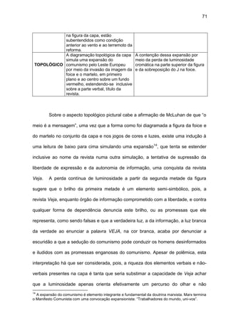 71
na figura da capa, estão
subentendidos como condição
anterior ao vento e ao terremoto da
reforma.
TOPOLÓGICO
A diagramação topológica da capa
simula uma expansão do
comunismo pelo Leste Europeu
por meio da invasão da imagem da
foice e o martelo, em primeiro
plano e ao centro sobre um fundo
vermelho, estendendo-se inclusive
sobre a parte verbal, título da
revista.
A contenção dessa expansão por
meio da perda de luminosidade
cromática na parte superior da figura
e da sobreposição do J na foice.
Sobre o aspecto topológico pictural cabe a afirmação de McLuhan de que “o
meio é a mensagem”, uma vez que a forma como foi diagramada a figura da foice e
do martelo no conjunto da capa e nos jogos de cores e luzes, existe uma indução à
uma leitura de baixo para cima simulando uma expansão14
, que tenta se estender
inclusive ao nome da revista numa outra simulação, a tentativa de supressão da
liberdade de expressão e da autonomia de informação, uma conquista da revista
Veja. A perda contínua de luminosidade a partir da segunda metade da figura
sugere que o brilho da primeira metade é um elemento semi-simbólico, pois, a
revista Veja, enquanto órgão de informação comprometido com a liberdade, e contra
qualquer forma de dependência denuncia este brilho, ou as promessas que ele
representa, como sendo falsas e que a verdadeira luz, a da informação, a luz branca
da verdade ao enunciar a palavra VEJA, na cor branca, acaba por denunciar a
escuridão a que a sedução do comunismo pode conduzir os homens desinformados
e iludidos com as promessas enganosas do comunismo. Apesar de polêmica, esta
interpretação há que ser considerada, pois, a riqueza dos elementos verbais e não-
verbais presentes na capa é tanta que seria substimar a capacidade de Veja achar
que a luminosidade apenas orienta efetivamente um percurso do olhar e não
14
A expansão do comunismo é elemento integrante e fundamental da doutrina marxista. Marx termina
o Manifesto Comunista com uma convocação expansionista: “Trabalhadores do mundo, uni-vos”.
 