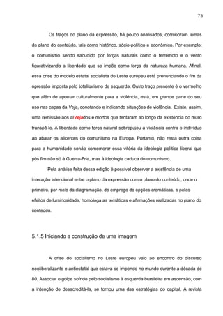 73
Os traços do plano da expressão, há pouco analisados, corroboram temas
do plano do conteúdo, tais como histórico, sócio-político e econômico. Por exemplo:
o comunismo sendo sacudido por forças naturais como o terremoto e o vento
figurativizando a liberdade que se impõe como força da natureza humana. Afinal,
essa crise do modelo estatal socialista do Leste europeu está prenunciando o fim da
opressão imposta pelo totalitarismo de esquerda. Outro traço presente é o vermelho
que além de apontar culturalmente para a violência, está, em grande parte do seu
uso nas capas da Veja, conotando e indicando situações de violência. Existe, assim,
uma remissão aos alVejados e mortos que tentaram ao longo da existência do muro
transpô-lo. A liberdade como força natural sobrepujou a violência contra o indivíduo
ao abalar os alicerces do comunismo na Europa. Portanto, não resta outra coisa
para a humanidade senão comemorar essa vitória da ideologia política liberal que
pôs fim não só à Guerra-Fria, mas à ideologia caduca do comunismo.
Pela análise feita dessa edição é possível observar a existência de uma
interação intencional entre o plano da expressão com o plano do conteúdo, onde o
primeiro, por meio da diagramação, do emprego de opções cromáticas, e pelos
efeitos de luminosidade, homologa as temáticas e afirmações realizadas no plano do
conteúdo.
5.1.5 Iniciando a construção de uma imagem
A crise do socialismo no Leste europeu veio ao encontro do discurso
neoliberalizante e antiestatal que estava se impondo no mundo durante a década de
80. Associar o golpe sofrido pelo socialismo à esquerda brasileira em ascensão, com
a intenção de desacreditá-la, se tornou uma das estratégias do capital. A revista
 