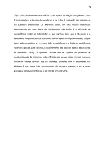74
Veja contribuiu simulando uma história oculta a partir da relação dialogal com outras
três simulações: a da crise do socialismo, a da crítica à reativação das estatais e a
da sucessão presidencial. Os diferentes textos, em uma relação intertextual,
constituem-se em uma forma de manipulação cujo intuito é a atribuição de
competência modal ao leitor/eleitor, o que significa dizer que a liberdade e o
liberalismo (enquanto política econômica que se opõe ao dirigismo estatal) surgem
como valores positivos e, por outro lado, o socialismo e o dirigismo estatal como
valores negativos. Lula e Brizola, nesse momento, são actantes apenas secundários.
O verdadeiro inimigo é qualquer modelo que se oponha ao processo de
neoliberalização da economia. Lula e Brizola são os que nesse primeiro momento
encarnam valores opostos aos da liberdade. Somente com o andamento das
eleições é que esses dois representantes da esquerda passam a ser actantes
principais, particularmente Lula já ao final do primeiro turno.
 