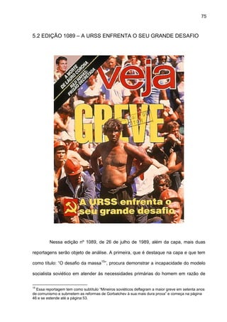 75
5.2 EDIÇÃO 1089 – A URSS ENFRENTA O SEU GRANDE DESAFIO
Nessa edição nº 1089, de 26 de julho de 1989, além da capa, mais duas
reportagens serão objeto de análise. A primeira, que é destaque na capa e que tem
como título: “O desafio da massa15
”, procura demonstrar a incapacidade do modelo
socialista soviético em atender às necessidades primárias do homem em razão de
15
Essa reportagem tem como subtítulo “Mineiros soviéticos deflagram a maior greve em setenta anos
de comunismo e submetem as reformas de Gorbatchev à sua mais dura prova” e começa na página
46 e se estende até a página 53.
 