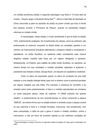 76
um modelo econômico estatal. A segunda reportagem cujo título é: “O outro lado da
moeda – Pequim pega o estudante Wang Dan16
”, afirma a total falta de liberdade na
China comunista a partir do episódio da prisão do jovem chinês que ficou à frente
dos tanques durante a Primavera de Pequim, quando os estudantes exigiam
reformas no modelo chinês.
A manipulação, nessa edição, é muito semelhante à que foi feita na edição
1074, anteriormente analisada. Os investimentos de valores, como se verificará, são
praticamente os mesmos: enquanto no Brasil existe um candidato operário e um
membro da Internacional Socialista defendendo o dirigismo estatal e combatendo o
capitalismo, na União Soviética, os operários estão combatendo esse mesmo
dirigismo estatal, mantido pela força por um regime retrógrado e opressor.
Notadamente, na Polônia, país satélite da então União Soviética, os operários, ao
mesmo tempo em que combatem o modelo socialista, aplaudem e aclamam o
presidente dos Estados Unidos, George Bush, um baluarte do capitalismo neoliberal.
Tanto no plano da expressão quanto no plano do conteúdo há uma total
isotopia e uma relação dialogal desta capa com a anterior como é possível perceber
por alguns resgates que são feitos. Por exemplo: a presença do vermelho e do
amarelo como cores predominantes, a foice e o martelo reproduzidos em miniatura
no canto esquerdo abaixo, antes do subtítulo: “A URSS enfrenta seu grande
desafio”. A predominância do tom amarelo-laranja no centro compondo a palavra
“GREVE”, da mesma forma que na edição anterior o amarelo ocupa o espaço central
só que colorindo a foice e o martelo trincados. Insinua-se, não timidamente, com
essa composição, a idéia de que a greve é contra o modelo soviético, contra o
comunismo, e não em favor de aumento salarial ou por melhores condições de
16
Essa reportagem começa e termina na segunda metade da página 53, logo após a reportagem da
capa.
 
