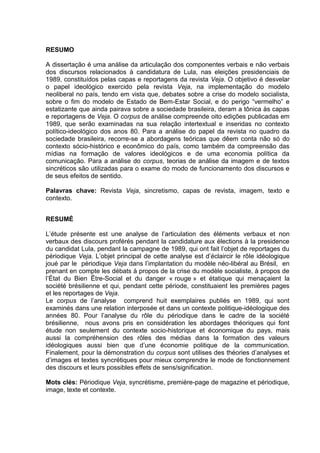 RESUMO
A dissertação é uma análise da articulação dos componentes verbais e não verbais
dos discursos relacionados à candidatura de Lula, nas eleições presidenciais de
1989, constituídos pelas capas e reportagens da revista Veja. O objetivo é desvelar
o papel ideológico exercido pela revista Veja, na implementação do modelo
neoliberal no país, tendo em vista que, debates sobre a crise do modelo socialista,
sobre o fim do modelo de Estado de Bem-Estar Social, e do perigo “vermelho” e
estatizante que ainda pairava sobre a sociedade brasileira, deram a tônica às capas
e reportagens de Veja. O corpus de análise compreende oito edições publicadas em
1989, que serão examinadas na sua relação intertextual e inseridas no contexto
político-ideológico dos anos 80. Para a análise do papel da revista no quadro da
sociedade brasileira, recorre-se a abordagens teóricas que dêem conta não só do
contexto sócio-histórico e econômico do país, como também da compreensão das
mídias na formação de valores ideológicos e de uma economia política da
comunicação. Para a análise do corpus, teorias de análise da imagem e de textos
sincréticos são utilizadas para o exame do modo de funcionamento dos discursos e
de seus efeitos de sentido.
Palavras chave: Revista Veja, sincretismo, capas de revista, imagem, texto e
contexto.
RESUMÉ
L’étude présente est une analyse de l’articulation des éléments verbaux et non
verbaux des discours proférés pendant la candidature aux élections à la presidence
du candidat Lula, pendant la campagne de 1989, qui ont fait l’objet de reportages du
périodique Veja. L’objet principal de cette analyse est d’éclaircir le rôle idéologique
joué par le périodique Veja dans l’implantation du modèle néo-libéral au Brésil, en
prenant en compte les débats à propos de la crise du modèle socialiste, à propos de
l’État du Bien Être-Social et du danger « rouge » et étatique qui menaçaient la
société brésilienne et qui, pendant cette période, constituaient les premières pages
et les reportages de Veja.
Le corpus de l’analyse comprend huit exemplaires publiés en 1989, qui sont
examinés dans une relation interposée et dans un contexte politique-idéologique des
années 80. Pour l’analyse du rôle du périodique dans le cadre de la société
brésilienne, nous avons pris en considération les abordages théoriques qui font
étude non seulement du contexte socio-historique et économique du pays, mais
aussi la compréhension des rôles des médias dans la formation des valeurs
idéologiques aussi bien que d’une économie politique de la communication.
Finalement, pour la démonstration du corpus sont utilises des théories d’analyses et
d’images et textes syncrétiques pour mieux comprendre le mode de fonctionnement
des discours et leurs possibles effets de sens/signification.
Mots clés: Périodique Veja, syncrétisme, première-page de magazine et périodique,
image, texte et contexte.
 