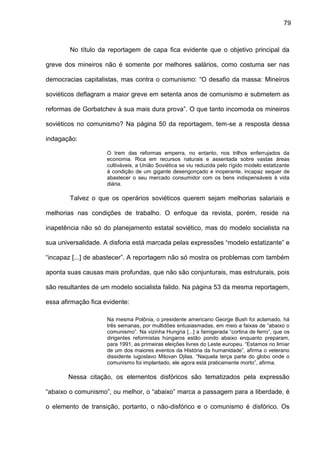 79
No título da reportagem de capa fica evidente que o objetivo principal da
greve dos mineiros não é somente por melhores salários, como costuma ser nas
democracias capitalistas, mas contra o comunismo: “O desafio da massa: Mineiros
soviéticos deflagram a maior greve em setenta anos de comunismo e submetem as
reformas de Gorbatchev à sua mais dura prova”. O que tanto incomoda os mineiros
soviéticos no comunismo? Na página 50 da reportagem, tem-se a resposta dessa
indagação:
O trem das reformas emperra, no entanto, nos trilhos enferrujados da
economia. Rica em recursos naturais e assentada sobre vastas áreas
cultiváveis, a União Soviética se viu reduzida pelo rígido modelo estatizante
à condição de um gigante desengonçado e inoperante, incapaz sequer de
abastecer o seu mercado consumidor com os bens indispensáveis à vida
diária.
Talvez o que os operários soviéticos querem sejam melhorias salariais e
melhorias nas condições de trabalho. O enfoque da revista, porém, reside na
inapetência não só do planejamento estatal soviético, mas do modelo socialista na
sua universalidade. A disforia está marcada pelas expressões “modelo estatizante” e
“incapaz [...] de abastecer”. A reportagem não só mostra os problemas com também
aponta suas causas mais profundas, que não são conjunturais, mas estruturais, pois
são resultantes de um modelo socialista falido. Na página 53 da mesma reportagem,
essa afirmação fica evidente:
Na mesma Polônia, o presidente americano George Bush foi aclamado, há
três semanas, por multidões entusiasmadas, em meio a faixas de “abaixo o
comunismo”. Na vizinha Hungria [...] a famigerada “cortina de ferro”, que os
dirigentes reformistas húngaros estão pondo abaixo enquanto preparam,
para 1991, as primeiras eleições livres do Leste europeu. “Estamos no limiar
de um dos maiores eventos da História da humanidade”, afirma o veterano
dissidente iugoslavo Milovan Djilas. “Naquela terça parte do globo onde o
comunismo foi implantado, ele agora está praticamente morto”, afirma.
Nessa citação, os elementos disfóricos são tematizados pela expressão
“abaixo o comunismo”, ou melhor, o “abaixo” marca a passagem para a liberdade, é
o elemento de transição, portanto, o não-disfórico e o comunismo é disfórico. Os
 