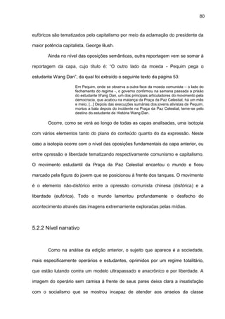 80
eufóricos são tematizados pelo capitalismo por meio da aclamação do presidente da
maior potência capitalista, George Bush.
Ainda no nível das oposições semânticas, outra reportagem vem se somar à
reportagem da capa, cujo título é: “O outro lado da moeda - Pequim pega o
estudante Wang Dan”, da qual foi extraído o seguinte texto da página 53:
Em Pequim, onde se observa a outra face da moeda comunista – o lado do
fechamento do regime -, o governo confirmou na semana passada a prisão
do estudante Wang Dan, um dos principais articuladores do movimento pela
democracia, que acabou na matança da Praça da Paz Celestial, há um mês
e meio. [...] Depois das execuções sumárias dos jovens ativistas de Pequim,
mortos a bala depois do incidente na Praça da Paz Celestial, teme-se pelo
destino do estudante de História Wang Dan.
Ocorre, como se verá ao longo de todas as capas analisadas, uma isotopia
com vários elementos tanto do plano do conteúdo quanto do da expressão. Neste
caso a isotopia ocorre com o nível das oposições fundamentais da capa anterior, ou
entre opressão e liberdade tematizando respectivamente comunismo e capitalismo.
O movimento estudantil da Praça da Paz Celestial encantou o mundo e ficou
marcado pela figura do jovem que se posicionou à frente dos tanques. O movimento
é o elemento não-disfórico entre a opressão comunista chinesa (disfórica) e a
liberdade (eufórica). Todo o mundo lamentou profundamente o desfecho do
acontecimento através das imagens extremamente exploradas pelas mídias.
5.2.2 Nível narrativo
Como na análise da edição anterior, o sujeito que aparece é a sociedade,
mais especificamente operários e estudantes, oprimidos por um regime totalitário,
que estão lutando contra um modelo ultrapassado e anacrônico e por liberdade. A
imagem do operário sem camisa à frente de seus pares deixa clara a insatisfação
com o socialismo que se mostrou incapaz de atender aos anseios da classe
 