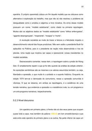 81
operária. O próprio operariado coloca um fim àquele modelo que se colocava como
alternativa à exploração do trabalho, mas que não só não resolveu o problema da
desigualdade como o ampliou e algemou a livre iniciativa. Os erros desse modelo
possuem um nome: “modelo estatizante”, como citado na primeira reportagem.
Muitos são os adjetivos dados ao “modelo estatizante” como “trilhos enferrujados”,
“gigante desengonçado”, “inoperante”, “incapaz” e “morto”.
A revolução socialista ao invés de trazer a fartura e a felicidade impediu o
desenvolvimento natural das forças produtivas. Não sem razão o presidente Bush foi
aplaudido na Polônia, pois é o presidente da nação mais desenvolvida e rica do
planeta. Uma nação que mostrou ser capaz e operacional, coisas inexistentes no
modelo socialista.
Desnecessário comentar, nesse item, a reportagem sobre a prisão de Wang
Dan. É simplesmente repetir o que já foi dito quando da análise da edição anterior.
As oposições semânticas são as mesmas e os valores assumidos também, ou seja,
liberdade e opressão, o que muda é o contexto e o suporte histórico. Enquanto na
edição 1074 tem-se a derrocada do comunismo, nessa a opressão comunista é
vitoriosa. O que se observa, em ambas as reportagens, é a existência de uma
tensão narrativa, que evidencia a opressão e a resistência à ela, ou um programa e
um anti-programa narrativos, respectivamente.
5.2.3 Nível discursivo
Um operário em primeiro plano, à frente não só dos seus pares que ocupam
quase toda a capa, mas também da palavra GREVE em tom amarelo-laranja e que
está entre este operário do primeiro plano e os outros. Na parte inferior da capa um
 