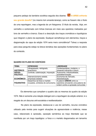 82
pequeno pedaço da bandeira soviética seguida dos dizeres: “ A URSS enfrenta
seu grande desafio” (no mesmo tom amarelo-laranja), como se fossem não o título
de uma reportagem, mas a legenda de um fotograma. O título da revista, Veja, em
vermelho e contornado com linhas brancas em meio aos operários matizados por
tons de vermelho e branco. Essa é a descrição dos traços cromáticos e topológicos
que integram o plano da expressão. Qualquer semelhança com elementos, traços e
diagramação da capa da edição 1074 seria mera coincidência? Talvez a resposta
para essa pergunta esteja na leitura temática das oposições fundamentais no plano
do conteúdo.
QUADRO DO PLANO DO CONTEÚDO
TEMA OPRESSÃO LIBERDADE
HISTÓRICO
Ultrapassado, retrógrado,
anacrônico
Contemporâneo, moderno, o
presente indicando o futuro
SÓCIO-
POLÍTICO
Controle, coletivização, imposição Autonomia, individualidade,
autodeterminação
ECONÔMICO
Intervencionismo estatal,
empresas estatais
Economia de mercado,
desestatização
FIGURATIVO
Desenhos da foice e martelo
cruzados, símbolos do comunismo.
A palavra GREVE entre os
operários simulando uma palavra de
ordem contra a opressão comunista
Os elementos que compõem o quadro são os mesmos do quadro da edição
1074. Não é somente uma relação dialogal com a reportagem da edição anterior; é o
resgate de um discurso anti-socialista e neoliberalizador.
No plano da expressão, destaca-se o uso do vermelho, recurso cromático
utilizado pela revista para sugerir situações de agressividade e violência, nesse
caso, relacionado à opressão, oposição semântica ao traço liberdade que se
manifesta por um traço topológico: a foice e o martelo diagramados em tamanho
 