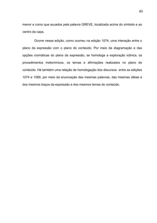 83
menor e como que acuados pela palavra GREVE, localizada acima do símbolo e ao
centro da capa.
Ocorre nessa edição, como ocorreu na edição 1074, uma interação entre o
plano da expressão com o plano do conteúdo. Por meio da diagramação e das
opções cromáticas do plano da expressão, se homologa a exploração icônica, os
procedimentos metonímicos, os temas e afirmações realizados no plano do
conteúdo. Há também uma relação de homologação dos discursos entre as edições
1074 e 1089, por meio da enunciação das mesmas palavras, das mesmas idéias e
dos mesmos traços da expressão e dos mesmos temas do conteúdo.
 