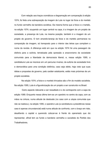 85
Com relação aos traços cromáticos e diagramação em comparação à edição
1074, foi feita uma sobreposição da imagem de Lula no lugar da foice e do martelo
no fundo vermelho da bandeira soviética. Da mesma forma que a foice e o martelo,
na edição 1074, ocupando um lugar central na capa, é a imagem de um projeto de
sociedade, a presença de Lula, na mesma posição, também é a imagem de um
projeto de governo. O tom amarelo-laranja da foice e do martelo permanece na
composição da imagem, só transposto para o interior das letras que compõem o
nome da revista. A diferença está em que na edição 1074 há uma passagem da
disforia para a euforia, tematizada pela opressão e anacronismo da sociedade
comunista para a liberdade da democracia liberal, e, nessa edição 1095, a
candidatura Lula se inscreve em um percurso inverso; da euforia da sociedade livre
e democrática para uma condição disfórica, caso seja eleito, haja visto que suas
idéias e propostas de governo, pelo caráter estatizante, estão mais próximas de um
projeto socialista.
Na edição 1074, a foice e o martelo trincados são o fim do modelo socialista.
Na edição 1095, Lula é a figurativização de um projeto a ser construído no Brasil.
Outro aspecto relevante a ser ressaltado é o do contraponto com a capa da
edição 1089. Enquanto nessa última tem-se um operário no centro da capa, com as
mãos na cintura, numa atitude de desilusão (no caso com a utopia comunista que
não se realizou), na edição 1095, o operário Lula (a candidatura a presidência nesse
caso é apenas circunstancial) está numa atitude de confronto, com o braço em riste,
desafiando o capital e querendo colocar-se à frente do operariado que diz
representar, afinal tem ao fundo a bandeira vermelha e socialista do Partido dos
Trabalhadores.
 
