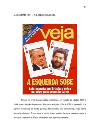 87
5.4 EDIÇÃO 1101 – A ESQUERDA SOBE
Tem-se no nível das oposições semânticas, em relação às edições 1074 e
1089, uma inversão de percurso. Nas duas edições, 1074 e 1089, a opressão dos
regimes socialistas do Leste europeu, tematizadas pelo comunismo, surge como
elemento disfórico. Com a crise e queda desse modelo, há uma passagem para a
liberdade, elemento eufórico, tematizada pela democracia liberal.
 