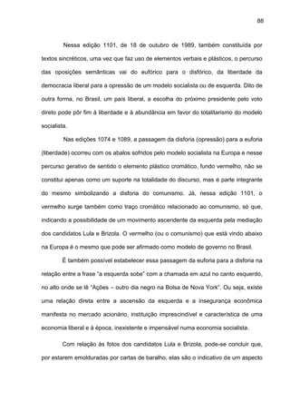 88
Nessa edição 1101, de 18 de outubro de 1989, também constituída por
textos sincréticos, uma vez que faz uso de elementos verbais e plásticos, o percurso
das oposições semânticas vai do eufórico para o disfórico, da liberdade da
democracia liberal para a opressão de um modelo socialista ou de esquerda. Dito de
outra forma, no Brasil, um país liberal, a escolha do próximo presidente pelo voto
direto pode pôr fim à liberdade e à abundância em favor do totalitarismo do modelo
socialista.
Nas edições 1074 e 1089, a passagem da disforia (opressão) para a euforia
(liberdade) ocorreu com os abalos sofridos pelo modelo socialista na Europa e nesse
percurso gerativo de sentido o elemento plástico cromático, fundo vermelho, não se
constitui apenas como um suporte na totalidade do discurso, mas é parte integrante
do mesmo simbolizando a disforia do comunismo. Já, nessa edição 1101, o
vermelho surge também como traço cromático relacionado ao comunismo, só que,
indicando a possibilidade de um movimento ascendente da esquerda pela mediação
dos candidatos Lula e Brizola. O vermelho (ou o comunismo) que está vindo abaixo
na Europa é o mesmo que pode ser afirmado como modelo de governo no Brasil.
É também possível estabelecer essa passagem da euforia para a disforia na
relação entre a frase “a esquerda sobe” com a chamada em azul no canto esquerdo,
no alto onde se lê “Ações – outro dia negro na Bolsa de Nova York”. Ou seja, existe
uma relação direta entre a ascensão da esquerda e a insegurança econômica
manifesta no mercado acionário, instituição imprescindível e característica de uma
economia liberal e à época, inexistente e impensável numa economia socialista.
Com relação às fotos dos candidatos Lula e Brizola, pode-se concluir que,
por estarem emolduradas por cartas de baralho, elas são o indicativo de um aspecto
 