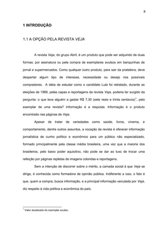 8
1 INTRODUÇÃO
1.1 A OPÇÃO PELA REVISTA VEJA
A revista Veja, do grupo Abril, é um produto que pode ser adquirido de duas
formas: por assinatura ou pela compra de exemplares avulsos em banquinhas de
jornal e supermercados. Como qualquer outro produto, para sair da prateleira, deve
despertar algum tipo de interesse, necessidade ou desejo nos possíveis
compradores. A idéia de estudar como o candidato Lula foi retratado, durante as
eleições de 1989, pelas capas e reportagens da revista Veja, poderia ter surgido da
pergunta: o que leva alguém a gastar R$ 7,30 (sete reais e trinta centavos)1
, pelo
exemplar de uma revista? Informação é a resposta. Informação é o produto
encontrado nas páginas de Veja.
Apesar de tratar de variedades como saúde, livros, cinema, e
comportamento, dentre outros assuntos, a vocação da revista é oferecer informação
jornalística de cunho político e econômico para um público não especializado,
formado principalmente pela classe média brasileira, uma vez que a maioria dos
brasileiros, pelo baixo poder aquisitivo, não pode se dar ao luxo de trocar uma
refeição por páginas repletas de imagens coloridas e reportagens.
Sem a intenção de discorrer sobre o mérito, a camada social à que Veja se
dirige, é conhecida como formadora de opinião pública. Indiferente a isso, o fato é
que, quem a compra, busca informação, e a principal informação veiculada por Veja,
diz respeito à vida política e econômica do país.
1
Valor atualizado do exemplar avulso.
 