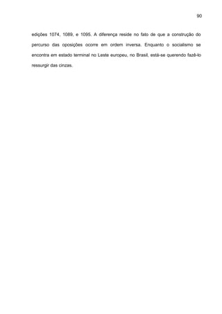 90
edições 1074, 1089, e 1095. A diferença reside no fato de que a construção do
percurso das oposições ocorre em ordem inversa. Enquanto o socialismo se
encontra em estado terminal no Leste europeu, no Brasil, está-se querendo fazê-lo
ressurgir das cinzas.
 