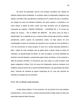92
No plano da expressão, tem-se uma isotopia cromática com relação às
edições anteriormente analisadas. A novidade reside na disposição antagônica que
dispõe o vermelho (não casualmente a bandeira do PT, partido de Lula, é vermelha),
em relação às cores da bandeira brasileira. No canto superior, à esquerda e no
canto inferior a direita do leitor, existe uma tarja vermelha com as respectivas
chamadas de matérias: “EDIÇÃO ESPECIAL – ELEIÇÕES 89” e “O mundo em
estado de choque – CAI O MURO DE BERLIM”. Da forma como foi feita a
diagramação, há a sugestão de que o assunto dessa revista seja somente a eleição
presidencial, porém, apesar da expectativa criada, na tarja abaixo há uma
manifestação no plano do conteúdo de assombro com a queda do muro de Berlim e
o fim do comunismo no Leste europeu. É como se a revista estivesse alertando o
leitor / eleitor do risco socialista que se abate sobre o Brasil. Ainda no plano do
conteúdo, na figurativização do Brasil, no meio da página, na forma estilizada da
bandeira nacional ladeada e pressionada pelas tarjas vermelhas, se faz presente a
idéia da ameaça vermelha. O comunismo que não vingou no Leste europeu, está
agora margeando o Brasil. Com um pouco de imaginação, pode-se visualizar uma
metáfora visual do trecho de um poema de Bertolt Brecht, cuja reprodução não literal
seria: “chamam de violentas as águas impetuosas do rio, mas não chamam de
violentas as margens que as cerceiam”.
5.5.2 Por um Brasil verde-amarelo
A data dessa edição é 15 de novembro, dia do primeiro turno das eleições
presidenciais e, como se sabe, a revista costumeiramente chega antes às mãos dos
assinantes antes da data impressa.
 