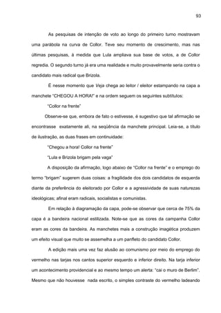 93
As pesquisas de intenção de voto ao longo do primeiro turno mostravam
uma parábola na curva de Collor. Teve seu momento de crescimento, mas nas
últimas pesquisas, à medida que Lula ampliava sua base de votos, a de Collor
regredia. O segundo turno já era uma realidade e muito provavelmente seria contra o
candidato mais radical que Brizola.
É nesse momento que Veja chega ao leitor / eleitor estampando na capa a
manchete “CHEGOU A HORA!” e na ordem seguem os seguintes subtítulos:
“Collor na frente”
Observe-se que, embora de fato o estivesse, é sugestivo que tal afirmação se
encontrasse exatamente ali, na seqüência da manchete principal. Leia-se, a título
de ilustração, as duas frases em continuidade:
“Chegou a hora! Collor na frente”
“Lula e Brizola brigam pela vaga”
A disposição da afirmação, logo abaixo de “Collor na frente” e o emprego do
termo “brigam” sugerem duas coisas: a fragilidade dos dois candidatos de esquerda
diante da preferência do eleitorado por Collor e a agressividade de suas naturezas
ideológicas; afinal eram radicais, socialistas e comunistas.
Em relação à diagramação da capa, pode-se observar que cerca de 75% da
capa é a bandeira nacional estilizada. Note-se que as cores da campanha Collor
eram as cores da bandeira. As manchetes mais a construção imagética produzem
um efeito visual que muito se assemelha a um panfleto do candidato Collor.
A edição mais uma vez faz alusão ao comunismo por meio do emprego do
vermelho nas tarjas nos cantos superior esquerdo e inferior direito. Na tarja inferior
um acontecimento providencial e ao mesmo tempo um alerta: “cai o muro de Berlim”.
Mesmo que não houvesse nada escrito, o simples contraste do vermelho ladeando
 