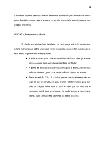 94
a bandeira nacional estilizada seriam elementos suficientes para demonstrar que a
pátria brasileira estava sob a ameaça comunista comentada exaustivamente nas
edições anteriores.
5.5.3 O sol nasce no ocidente
O círculo azul da bandeira brasileira, na capa surge sob a forma de uma
esfera tridimensional sobre uma base verde e amarela e parece ter corrido para o
lado direito sugerindo três interpretações:
 A esfera correu para onde os brasileiros deviriam ideologicamente
correr, ou seja, para a direita representada por Collor;
 A ponta do losango que aparece aponta para a direita, para onde a
esfera azul correu, para onde, enfim, o Brasil deveria se manter;
 Como na edição 1101, é possível pensar que as eleições são um
jogo, só que de sinuca, no qual, o leitor / eleitor decidirá para que
lado ou caçapa deve rolar a bola, e pelo que foi visto até o
momento, quiçá para o ocidente, de onde surgiu a democracia
liberal, cujos ventos estão soprando até sobre o oriente.
 