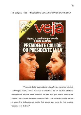 95
5.6 EDIÇÃO 1106 – PRESIDENTE COLLOR OU PRESIDENTE LULA
“Presidente Collor ou presidente Lula”, afirma a manchete principal.
A afirmação, porém, é muito mais que a constatação de um resultado obtido na
contagem dos votos de 15 de novembro de 1989. Não quer apenas informar que
Collor e Lula foram os candidatos que em primeiro turno obtiveram o maior número
de votos. É a deflagração do conflito final, aquele que, como diz Veja na capa:
“decide a sorte do Brasil”.
 