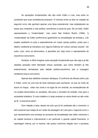 96
As oposições fundamentais não são entre Collor e Lula, mas entre os
conteúdos que suas candidaturas possuem. O vitorioso entre os dois na votação do
segundo turno não ganhará apenas uma faixa presidencial, mas estabelecerá as
bases que nortearão a vida política, econômica e social do país. De um lado, Collor
representando a “modernidade”, mas como fala Antônio Rubim (1994), “a
‘modernidade’ de Collor conforma-se igualmente na consolidação da entrada [...] do
projeto neoliberal no país e especialmente em nosso campo político, posto que o
ideário neoliberal já transitava com alguma fluência em outros campos sociais”. De
outro, Lula, como se demonstrou, é apontado por Veja como o representante do
anacrônico comunismo.
Portanto, é difícil imaginar outra oposição fundamental que não seja a já tão
repetida oposição entre liberdade versus opressão, que como também já dito
anteriormente, tematizada pelo debate político-econômico sob a roupagem
neoliberal versus comunismo.
Apenas dois detalhes merecem destaque. O confronto de olhares entre Lula
e Collor, como se uma luta de boxe estivesse para acontecer, só que ao invés de
socos no ringue, votos nas urnas e no lugar de um cinturão, as conseqüências de
um projeto democrático ou socialista, não para o vencedor do embate, mas para a
sociedade brasileira. O outro detalhe é a tarja amarela no canto direito ao alto onde
se lê: “a economia esfria”.
Com relação à tarja, depois de tudo que já foi analisado até o momento, é
bem possível que esteja ali em razão da passagem de Lula para o segundo turno o
que representaria uma ameaça ao processo de locupletação das elites nacionais e
do capital nacional e internacional e em particular o grande capital financeiro. A
reportagem interna, por si mesma, não possui nenhuma relação com o processo
 