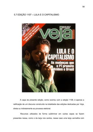 98
5.7 EDIÇÃO 1107 – LULA E O CAPITALISMO
A capa da presente edição, como ocorreu com a edição 1106, é apenas a
ratificação de um discurso construído na totalidade das edições dedicadas por Veja,
direta ou indiretamente ao processo eleitoral.
Recursos utilizados de forma subliminar em outras capas se fazem
presentes nessa, como o da tarja nos cantos, nesse caso uma tarja vermelha com
 