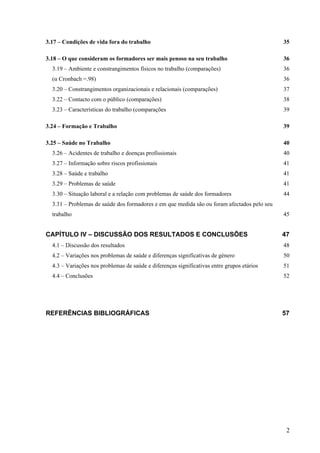 2
3.17 – Condições de vida fora do trabalho 35
3.18 – O que consideram os formadores ser mais penoso na seu trabalho 36
3.19 – Ambiente e constrangimentos físicos no trabalho (comparações) 36
(α Cronbach =.98) 36
3.20 – Constrangimentos organizacionais e relacionais (comparações) 37
3.22 – Contacto com o público (comparações) 38
3.23 – Características do trabalho (comparações 39
3.24 – Formação e Trabalho 39
3.25 – Saúde no Trabalho 40
3.26 – Acidentes de trabalho e doenças profissionais 40
3.27 – Informação sobre riscos profissionais 41
3.28 – Saúde e trabalho 41
3.29 – Problemas de saúde 41
3.30 – Situação laboral e a relação com problemas de saúde dos formadores 44
3.31 – Problemas de saúde dos formadores e em que medida são ou foram afectados pelo seu
trabalho 45
CAPÍTULO IV – DISCUSSÃO DOS RESULTADOS E CONCLUSÕES 47
4.1 – Discussão dos resultados 48
4.2 – Variações nos problemas de saúde e diferenças significativas de género 50
4.3 – Variações nos problemas de saúde e diferenças significativas entre grupos etários 51
4.4 – Conclusões 52
REFERÊNCIAS BIBLIOGRÁFICAS 57
 