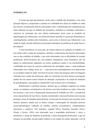 5
INTRODUÇÃO
O estudo que aqui apresentamos, incide sobre o trabalho dos formadores e tem como
principal objectivo, compreender a ausência de visibilidade dos efeitos do trabalho na saúde
dos mesmos, reconhecendo factores relacionados como: a identificação das competências que
estão realmente em jogo no trabalho dos formadores; identificar as estratégias individuais e
colectivas na construção dos seus saberes profissionais, assim como as condições de
aprendizagem que influenciam o seu desenvolvimento; perceber as causas que determinam os
constrangimentos sentidos pelos formadores, assim como os factores que influenciam o seu
estado de saúde, fazendo referência aos principais indicadores de problemas de saúde físicos e
psicológicos.
A total inexistência, no nosso país, de estudos relativos às condições de trabalho e os
seus efeitos sobre a saúde dos formadores, dificulta o conhecimento dos factores relacionados
com as suas condições de trabalho, e que estão relacionados com as dificuldades de inserção
profissional, desenvolvimento das suas próprias competências como formadores, pôr em
prática os conhecimentos adquiridos em termos académicos quanto à sua transferibilidade,
variabilidade dos locais de exercício profissional das actividades, status, e ainda problemas
relacionados com a fadiga, stress, etc. – e que provocam constrangimentos com repercussões
no seu próprio estado de saúde. Este facto levou-nos a fazer uma pesquisa sobre investigações
realizadas com a saúde dos professores, dado ser a profissão com mais factores convergentes
(ambas têm em comum exercer funções de educação, socialização e de criação de condições
de aprendizagem), e que ajudem a compreender o que se passa com os formadores.
Relativamente à profissão docente, sabemos que as múltiplas exigências do mundo
actual e as mudanças socioeducativas são factores com forte incidência na saúde e bem-estar
dos docentes, o que levou a Organização Internacional do Trabalho em 1981, a considerá-la
como uma profissão de risco físico e mental, considerando o stress profissional como uma das
principais causas de abandono desta profissão. O mal-estar dos docentes tem associado vários
factores: pessoais; relação com os alunos, colegas e encarregados de educação; processo
ensino-aprendizagem; condições de trabalho; contexto sócioeducativo; comportamentos
emocionais e cognitivos. Este fenómeno, segundo Nóvoa, Hameline, Sacristão, Esteve,
Woods e Cavaco, (1991), está relacionado com a insatisfação profissional, o stress, o
absentismo, o desejo do abandono da profissão, o baixo desempenho profissional, e que em
situações de gravidade elevada poderá traduzir-se em estados de tensão, depressão e até de
 
